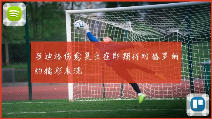吕迪格伤愈复出在即期待对赫罗纳的精彩表现