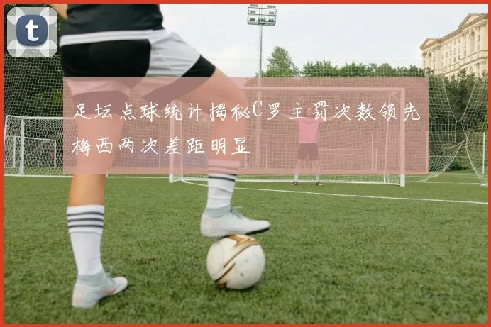 足坛点球统计揭秘C罗主罚次数领先梅西两次差距明显