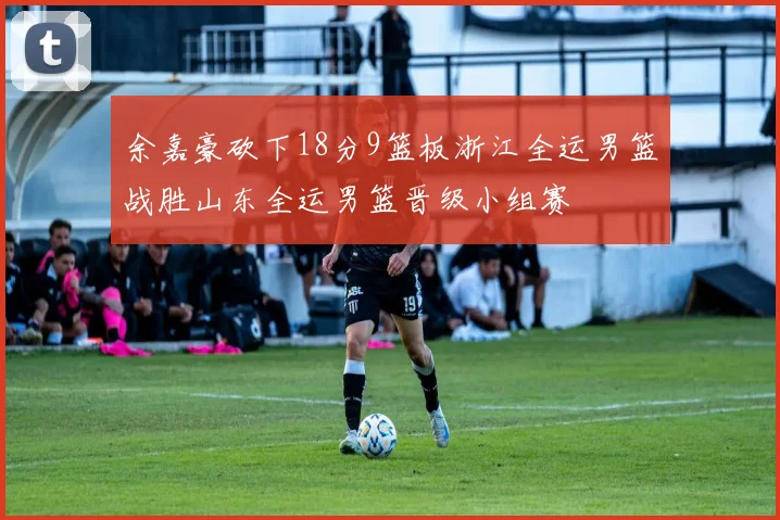 余嘉豪砍下18分9篮板浙江全运男篮战胜山东全运男篮晋级小组赛
