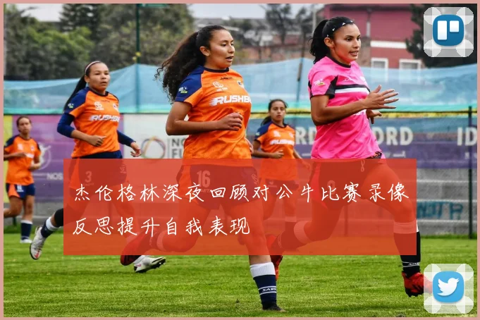 杰伦格林深夜回顾对公牛比赛录像反思提升自我表现