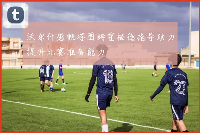 沃尔什感慨塔图姆霍福德指导助力提升比赛准备能力