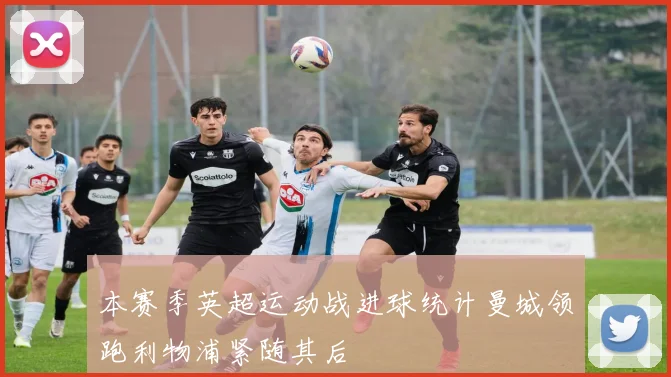 本赛季英超运动战进球统计曼城领跑利物浦紧随其后