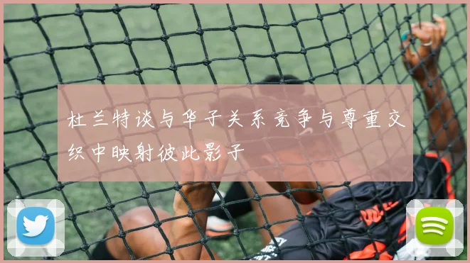 杜兰特谈与华子关系竞争与尊重交织中映射彼此影子
