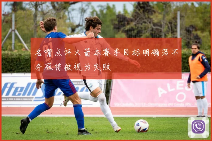 名嘴点评火箭本赛季目标明确若不夺冠将被视为失败