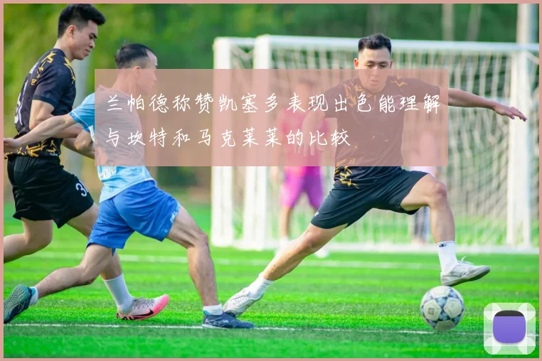 兰帕德称赞凯塞多表现出色能理解与坎特和马克莱莱的比较
