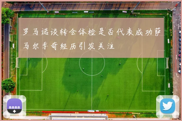 罗马诺谈转会体检是否代表成功萨马尔季奇经历引发关注