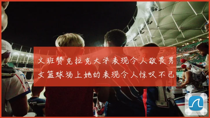 文班赞克拉克大学表现令人敬畏男女篮球场上她的表现令人惊叹不已