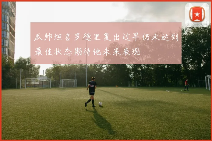 瓜帅坦言罗德里复出过早仍未达到最佳状态期待他未来表现