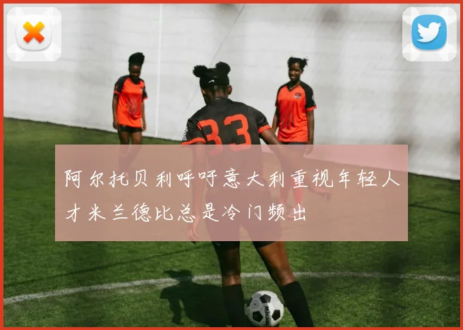 阿尔托贝利呼吁意大利重视年轻人才米兰德比总是冷门频出