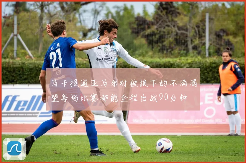 马卡报道亚马尔对被换下的不满渴望每场比赛都能全程出战90分钟