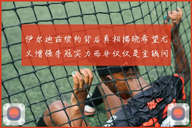 伊尔迪兹续约背后真相揭晓希望尤文增强夺冠实力而非仅仅是金钱问题