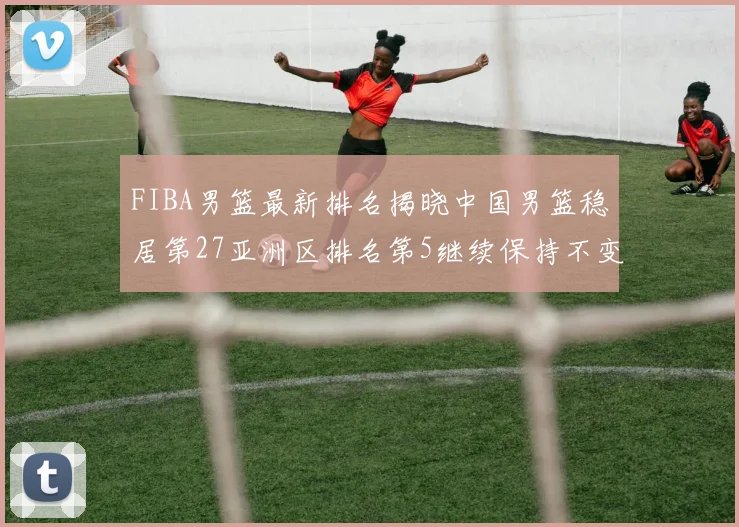 FIBA男篮最新排名揭晓中国男篮稳居第27亚洲区排名第5继续保持不变