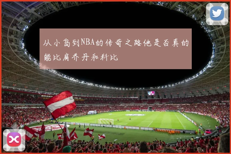 从小岛到NBA的传奇之路他是否真的能比肩乔丹和科比